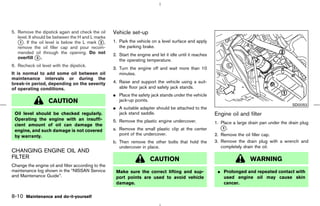 5. Remove the dipstick again and check the oil      Vehicle set-up
   level. It should be between the H and L marks
   k . If the oil level is below the L mark k ,
    1                                        2      1. Park the vehicle on a level surface and apply
   remove the oil filler cap and pour recom-           the parking brake.
   mended oil through the opening. Do not           2. Start the engine and let it idle until it reaches
   overfill k .3
                                                       the operating temperature.
6. Recheck oil level with the dipstick.
                                                    3. Turn the engine off and wait more than 10
It is normal to add some oil between oil               minutes.
maintenance intervals or during the
break-in period, depending on the severity          4. Raise and support the vehicle using a suit-
of operating conditions.                               able floor jack and safety jack stands.
                                                    ¼ Place the safety jack stands under the vehicle
                   CAUTION                            jack-up points.
                                                                                                                                                 SDI2052
                                                    ¼ A suitable adapter should be attached to the
 Oil level should be checked regularly.               jack stand saddle.                                   Engine oil and filter
 Operating the engine with an insuffi-              5. Remove the plastic engine undercover.
 cient amount of oil can damage the                                                                        1. Place a large drain pan under the drain plug
 engine, and such damage is not covered             a. Remove the small plastic clip at the center            k.
                                                                                                               1

 by warranty.                                          point of the undercover.                            2. Remove the oil filler cap.
                                                    b. Then remove the other bolts that hold the           3. Remove the drain plug with a wrench and
                                                       undercover in place.                                   completely drain the oil.
CHANGING ENGINE OIL AND
FILTER                                                                  CAUTION                                             WARNING
Change the engine oil and filter according to the
maintenance log shown in the “NISSAN Service         Make sure the correct lifting and sup-                 ¼ Prolonged and repeated contact with
and Maintenance Guide”.                              port points are used to avoid vehicle                    used engine oil may cause skin
                                                     damage.                                                  cancer.

8-10 Maintenance and do-it-yourself



                                                                                             ੬ 07.7.25/Z33-D/V5.0 ੭
 