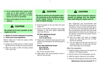 ¼ Try to avoid direct skin contact with                                  CAUTION                                               CAUTION
   used oil. If skin contact is made,
   wash thoroughly with soap or hand                   Be sure to remove any old gasket mate-                The dipstick must be inserted in place to
   cleaner as soon as possible.                        rial remaining on the mounting surface                prevent oil spillage from the dipstick
 ¼ Keep used engine oil out of reach of                of the engine. Failure to do so could                 hole while filling the engine with oil.
   children.                                           lead to engine damage.
                                                                                                               See “Capacities and recommended fuel/
                                                      6. Coat the gasket on the new filter with clean          lubricants” in the “9. Technical and consumer
                    CAUTION                              engine oil.                                           information” section for drain and refill capac-
                                                      7. Screw in the oil filter clockwise until a slight      ity. The drain and refill capacity depends on
 Be careful not to burn yourself, as the                 resistance is felt, then tighten additionally         the oil temperature and drain time. Use these
 engine oil is hot.                                      more than 2/3 turn.                                   specifications for reference only. Always use
                                                         Oil filter tightening torque:                         the dipstick to determine the proper amount
¼ Waste oil must be disposed of properly.                                                                      of oil in the engine.
                                                            11 to 15 ft-lb
¼ Check your local regulations.                             (14.7 to 20.5 N⋅m)                              10. Start the engine and check for leakage
                                                                                                                 around the drain plug and the oil filter.
Perform steps 4 to 7 when the engine oil filter       8. Clean and re-install the drain plug and a new           Correct as required.
change is needed.                                        washer. Securely tighten the drain plug with a
                                                         wrench.                                            11. Turn the engine off and wait more than 10
4. Loosen the oil filter with an oil filter wrench                                                               minutes. Check the oil level with the dip-
   k . Remove the oil filter by turning it by hand.
    2                                                    Drain plug tightening torque:                           stick. Add engine oil if necessary.
5. Wipe the engine oil filter mounting surface             22 to 29 ft-lb
                                                           (29 to 39 N⋅m)
                                                                                                            After the operation
   with a clean rag.
                                                                                                            1. Install the engine undercover into position as
                                                         Do not use excessive force.                           outlined in the following steps.
                                                      9. Refill engine with recommended oil and in-
                                                                                                            a. Pull the center of the small plastic clip out.
                                                         stall the cap securely.
                                                                                                            b. Hold the engine undercover into position.
                                                                                                            c. Insert the clip through the undercover into the
                                                                                                                   Maintenance and do-it-yourself       8-11



                                                                                              ੬ 07.7.25/Z33-D/V5.0 ੭
 