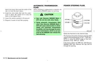 AUTOMATIC TRANSMISSION                         POWER STEERING FLUID
                                                    FLUID
   hole in the frame, then push the center of the   When checking or replacement is required, we
   clip in to lock the clip in place.               recommend a NISSAN dealer for servicing.
d. Install the other bolts that hold the under-
   cover in place. Be careful not to strip the                       CAUTION
   bolts or over-tighten them.
2. Lower the vehicle carefully to the ground.        ¼ Use only Genuine NISSAN Matic J
3. Dispose of waste oil and filter properly.           ATF. Do not mix with other fluids.
                                                     ¼ Using automatic transmission fluid
                                                       other than Genuine NISSAN Matic J
                                                       ATF will cause deterioration in drive-
                                                       ability and automatic transmission
                                                       durability, and may damage the auto-
                                                       matic transmission, which is not cov-                                                SDI1443
                                                       ered by the NISSAN new vehicle lim-
                                                       ited warranty.                              Check the fluid level in the reservoir tank.
                                                                                                   The fluid level should be checked using the HOT
                                                                                                   range at fluid temperatures of 122 - 176°F (50 -
                                                                                                   80°C) or using the COLD range at fluid tem-
                                                                                                   peratures of 32 - 86°F (0 - 30°C).
                                                                                                   If the fluid is below the MIN line, add Genuine
                                                                                                   NISSAN PSF fluid. Remove the cap and fill
                                                                                                   through the opening.




8-12 Maintenance and do-it-yourself



                                                                                       ੬ 07.7.25/Z33-D/V5.0 ੭
 