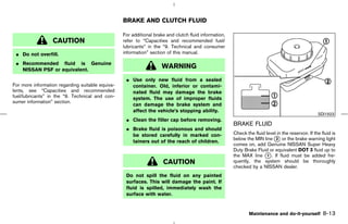 BRAKE AND CLUTCH FLUID

                                                  For additional brake and clutch fluid information,
                  CAUTION                         refer to “Capacities and recommended fuel/
                                                  lubricants” in the “9. Technical and consumer
 ¼ Do not overfill.                               information” section of this manual.

 ¼ Recommended fluid is Genuine
   NISSAN PSF or equivalent.
                                                                    WARNING
                                                   ¼ Use only new fluid from a sealed
For more information regarding suitable equiva-      container. Old, inferior or contami-
lents, see “Capacities and recommended               nated fluid may damage the brake
fuel/lubricants” in the “9. Technical and con-       system. The use of improper fluids
sumer information” section.
                                                     can damage the brake system and
                                                     affect the vehicle’s stopping ability.
                                                                                                                                                    SDI1923
                                                   ¼ Clean the filler cap before removing.
                                                                                                       BRAKE FLUID
                                                   ¼ Brake fluid is poisonous and should
                                                     be stored carefully in marked con-                Check the fluid level in the reservoir. If the fluid is
                                                                                                       below the MIN line k or the brake warning light
                                                                                                                            2
                                                     tainers out of the reach of children.
                                                                                                       comes on, add Genuine NISSAN Super Heavy
                                                                                                       Duty Brake Fluid or equivalent DOT 3 fluid up to
                                                                                                       the MAX line k . If fluid must be added fre-
                                                                                                                        1
                                                                     CAUTION                           quently, the system should be thoroughly
                                                                                                       checked by a NISSAN dealer.
                                                   Do not spill the fluid on any painted
                                                   surfaces. This will damage the paint. If
                                                   fluid is spilled, immediately wash the
                                                   surface with water.


                                                                                                               Maintenance and do-it-yourself          8-13



                                                                                         ੬ 07.7.25/Z33-D/V5.0 ੭
 