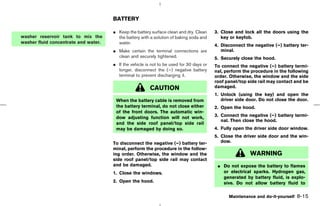 BATTERY

                                      ¼ Keep the battery surface clean and dry. Clean     3. Close and lock all the doors using the
washer reservoir tank to mix the        the battery with a solution of baking soda and       key or keyfob.
washer fluid concentrate and water.     water.
                                                                                          4. Disconnect the negative (−) battery ter-
                                      ¼ Make certain the terminal connections are            minal.
                                        clean and securely tightened.                     5. Securely close the hood.
                                      ¼ If the vehicle is not to be used for 30 days or   To connect the negative (−) battery termi-
                                        longer, disconnect the (−) negative battery       nal, perform the procedure in the following
                                        terminal to prevent discharging it.               order. Otherwise, the window and the side
                                                                                          roof panel/top side rail may contact and be
                                                         CAUTION                          damaged.
                                                                                          1. Unlock (using the key) and open the
                                       When the battery cable is removed from                driver side door. Do not close the door.
                                       the battery terminal, do not close either          2. Open the hood.
                                       of the front doors. The automatic win-
                                       dow adjusting function will not work,              3. Connect the negative (−) battery termi-
                                                                                             nal. Then close the hood.
                                       and the side roof panel/top side rail
                                       may be damaged by doing so.                        4. Fully open the driver side door window.
                                                                                          5. Close the driver side door and the win-
                                      To disconnect the negative (−) battery ter-            dow.
                                      minal, perform the procedure in the follow-
                                      ing order. Otherwise, the window and the                            WARNING
                                      side roof panel/top side rail may contact
                                      and be damaged.                                      ¼ Do not expose the battery to flames
                                      1. Close the windows.                                  or electrical sparks. Hydrogen gas,
                                                                                             generated by battery fluid, is explo-
                                      2. Open the hood.                                      sive. Do not allow battery fluid to

                                                                                                Maintenance and do-it-yourself   8-15



                                                                             ੬ 07.7.25/Z33-D/V5.0 ੭
 