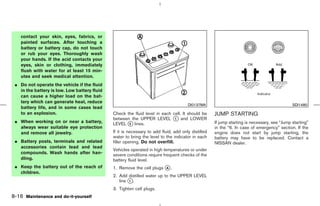 contact your skin, eyes, fabrics, or
    painted surfaces. After touching a
    battery or battery cap, do not touch
    or rub your eyes. Thoroughly wash
    your hands. If the acid contacts your
    eyes, skin or clothing, immediately
    flush with water for at least 15 min-
    utes and seek medical attention.
 ¼ Do not operate the vehicle if the fluid
   in the battery is low. Low battery fluid
   can cause a higher load on the bat-
   tery which can generate heat, reduce
                                                                                      DI0137MA                                               SDI1480
   battery life, and in some cases lead
   to an explosion.                           Check the fluid level in each cell. It should be      JUMP STARTING
                                              between the UPPER LEVEL k and LOWER
                                                                             1
 ¼ When working on or near a battery,         LEVEL k lines.
                                                     2                                              If jump starting is necessary, see “Jump starting”
   always wear suitable eye protection                                                              in the “6. In case of emergency” section. If the
   and remove all jewelry.                    If it is necessary to add fluid, add only distilled   engine does not start by jump starting, the
                                              water to bring the level to the indicator in each     battery may have to be replaced. Contact a
 ¼ Battery posts, terminals and related       filler opening. Do not overfill.                      NISSAN dealer.
   accessories contain lead and lead
                                              Vehicles operated in high temperatures or under
   compounds. Wash hands after han-           severe conditions require frequent checks of the
   dling.                                     battery fluid level.
 ¼ Keep the battery out of the reach of       1. Remove the cell plugs k .
                                                                       A
   children.
                                              2. Add distilled water up to the UPPER LEVEL
                                                 line k.
                                                      1

                                              3. Tighten cell plugs.
8-16 Maintenance and do-it-yourself



                                                                                      ੬ 07.7.25/Z33-D/V5.0 ੭
 