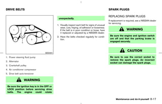DRIVE BELTS                                                                                       SPARK PLUGS

                                                                                                  REPLACING SPARK PLUGS
                                              unexpectedly.
                                                                                                  If replacement is required, see a NISSAN dealer
                                                                                                  for servicing.
                                             1. Visually inspect each belt for signs of unusual
                                                wear, cuts, fraying, oil adhesion or looseness.
                                                If the belt is in poor condition or loose, have                    WARNING
                                                it replaced or adjusted by a NISSAN dealer.
                                             2. Have the belts checked regularly for condi-        Be sure the engine and ignition switch
                                                tion.                                              are off and that the parking brake is
                                                                                                   engaged securely.



                                                                                                                    CAUTION
                                   SDI2061

1. Power steering fluid pump                                                                       Be sure to use the correct socket to
                                                                                                   remove the spark plugs. An incorrect
2. Alternator
                                                                                                   socket can damage the spark plugs.
3. Crankshaft pulley
4. Air conditioner compressor
5. Drive belt auto-tensioner

                  WARNING
 Be sure the ignition key is in the OFF or
 LOCK position before servicing drive
 belts. The engine could rotate


                                                                                                         Maintenance and do-it-yourself    8-17



                                                                                    ੬ 07.7.25/Z33-D/V5.0 ੭
 