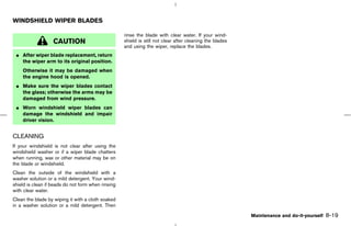 WINDSHIELD WIPER BLADES

                                                    rinse the blade with clear water. If your wind-
                   CAUTION                          shield is still not clear after cleaning the blades
                                                    and using the wiper, replace the blades.
 ¼ After wiper blade replacement, return
   the wiper arm to its original position.
    Otherwise it may be damaged when
    the engine hood is opened.
 ¼ Make sure the wiper blades contact
   the glass; otherwise the arms may be
   damaged from wind pressure.
 ¼ Worn windshield wiper blades can
   damage the windshield and impair
   driver vision.


CLEANING
If your windshield is not clear after using the
windshield washer or if a wiper blade chatters
when running, wax or other material may be on
the blade or windshield.
Clean the outside of the windshield with a
washer solution or a mild detergent. Your wind-
shield is clean if beads do not form when rinsing
with clear water.
Clean the blade by wiping it with a cloth soaked
in a washer solution or a mild detergent. Then

                                                                                                          Maintenance and do-it-yourself   8-19



                                                                                            ੬ 07.7.25/Z33-D/V5.0 ੭
 