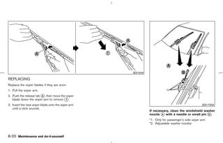 SDI1649

REPLACING
Replace the wiper blades if they are worn.
1. Pull the wiper arm.
2. Push the release tab k , then move the wiper
                        A
   blade down the wiper arm to remove k . 1

3. Insert the new wiper blade onto the wiper arm                                                  SDI1730A
   until a click sounds.
                                                              If necessary, clean the windshield washer
                                                              nozzle k with a needle or small pin k .
                                                                      A                            B

                                                              *1: Only for passenger’s side wiper arm
                                                              *2: Adjustable washer nozzles



8-20 Maintenance and do-it-yourself



                                                   ੬ 07.7.25/Z33-D/V5.0 ੭
 