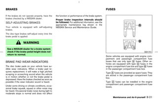 BRAKES                                                                                                FUSES

If the brakes do not operate properly, have the    the function or performance of the brake system.
brakes checked by a NISSAN dealer.
                                                   Proper brake inspection intervals should
SELF-ADJUSTING BRAKES                              be followed. For additional information, see the
                                                   appropriate maintenance log shown in the
Your vehicle is equipped with self-adjusting       NISSAN Service and Maintenance Guide.
brakes.
The disc-type brakes self-adjust every time the
brake pedal is applied.

                  WARNING
 See a NISSAN dealer for a brake system
 check if the brake pedal height does not                                                                                                   SDI1751
 return to normal.
                                                                                                      Some vehicles are equipped with engine com-
                                                                                                      partment and passenger compartment fuse
BRAKE PAD WEAR INDICATORS                                                                             boxes that use only type k fuses. Other ve-
                                                                                                                                 A
                                                                                                      hicles are equipped with type k fuses in the
                                                                                                                                    A
The disc brake pads on your vehicle have au-                                                          engine compartment fuse box and type k fuses
                                                                                                                                           B
dible wear indicators. When a brake pad re-                                                           in the passenger compartment fuse box.
quires replacement, it will make a high pitched
                                                                                                      Type k fuses are provided as spare fuses. They
                                                                                                            A
scraping or screeching sound when the vehicle                                                         are stored in the passenger compartment fuse
is in motion whether or not the brake pedal is                                                        box.
depressed. Have the brakes checked as soon as
possible if the wear indicator sound is heard.                                                        Type k fuses can be installed in the engine
                                                                                                             A
                                                                                                      compartment and passenger compartment fuse
Under some driving or climate conditions, occa-                                                       boxes.
sional brake squeak, squeal or other noise may
be heard. Occasional brake noise during light to
moderate stops is normal and does not affect
                                                                                                             Maintenance and do-it-yourself   8-21



                                                                                         ੬ 07.7.25/Z33-D/V5.0 ੭
 