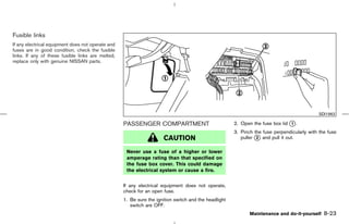 Fusible links
If any electrical equipment does not operate and
fuses are in good condition, check the fusible
links. If any of these fusible links are melted,
replace only with genuine NISSAN parts.




                                                                                                                                            SDI1962

                                                   PASSENGER COMPARTMENT                              2. Open the fuse box lid k .
                                                                                                                               1

                                                                                                      3. Pinch the fuse perpendicularly with the fuse
                                                                     CAUTION                             puller k and pull it out.
                                                                                                                2


                                                    Never use a fuse of a higher or lower
                                                    amperage rating than that specified on
                                                    the fuse box cover. This could damage
                                                    the electrical system or cause a fire.


                                                   If any electrical equipment does not operate,
                                                   check for an open fuse.
                                                   1. Be sure the ignition switch and the headlight
                                                      switch are OFF.
                                                                                                             Maintenance and do-it-yourself    8-23



                                                                                         ੬ 07.7.25/Z33-D/V5.0 ੭
 