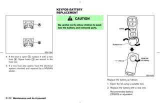 KEYFOB BATTERY
                                                   REPLACEMENT

                                                                  CAUTION
                                                   Be careful not to allow children to swal-
                                                   low the battery and removed parts.




                                       SDI1754

4. If the fuse is open k , replace it with a new
                       A
   fuse k . Spare fuses k are stored in the
          B                 3
   fuse box.
5. If a new fuse also opens, have the electrical
   system checked and repaired by a NISSAN
   dealer.
                                                                                                                                        SDI1608

                                                                                               Replace the battery as follows:
                                                                                               1. Open the lid using a suitable tool.
                                                                                               2. Replace the battery with a new one.
                                                                                                  Recommended battery:
                                                                                                  CR2025 or equivalent
8-24 Maintenance and do-it-yourself



                                                                                    ੬ 07.7.25/Z33-D/V5.0 ੭
 