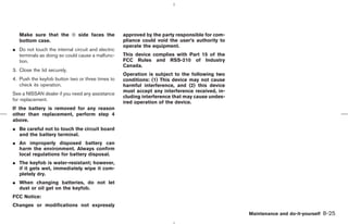 Make sure that the ⊕ side faces the             approved by the party responsible for com-
   bottom case.                                    pliance could void the user’s authority to
                                                   operate the equipment.
¼ Do not touch the internal circuit and electric
  terminals as doing so could cause a malfunc-     This device complies with Part 15 of the
  tion.                                            FCC Rules and RSS-210 of Industry
                                                   Canada.
3. Close the lid securely.
                                                   Operation is subject to the following two
4. Push the keyfob button two or three times to    conditions: (1) This device may not cause
   check its operation.                            harmful interference, and (2) this device
                                                   must accept any interference received, in-
See a NISSAN dealer if you need any assistance
                                                   cluding interference that may cause undes-
for replacement.
                                                   ired operation of the device.
If the battery is removed for any reason
other than replacement, perform step 4
above.
¼ Be careful not to touch the circuit board
  and the battery terminal.
¼ An improperly disposed battery can
  harm the environment. Always confirm
  local regulations for battery disposal.
¼ The keyfob is water-resistant; however,
  if it gets wet, immediately wipe it com-
  pletely dry.
¼ When changing batteries, do not let
  dust or oil get on the keyfob.
FCC Notice:
Changes or modifications not expressly
                                                                                                  Maintenance and do-it-yourself   8-25



                                                                                    ੬ 07.7.25/Z33-D/V5.0 ੭
 