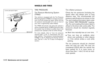 WHEELS AND TIRES

                                           TIRE PRESSURE                                        Tire inflation pressure
                                           Tire Pressure Monitoring System                      Check the tire pressures (including the
                                           (TPMS)                                               spare) often and always prior to long
                                           This vehicle is equipped with the Tire Pressure      distance trips. The recommended tire
                                           Monitoring System (TPMS). It monitors tire pres-     pressure specifications are shown on the
                                           sure of all tires except the spare. When the low     Tire and Loading Information label under
                                           tire pressure warning light is lit, one or more of   the “COLD TIRE PRESSURE” heading.
                                           your tires is significantly under-inflated.          The Tire and Loading Information label is
                                           The TPMS will activate only when the vehicle is      affixed to the driver side center pillar. Tire
                                           driven at speeds above 16 MPH (25 km/h). Also,       pressures should be checked regularly
                                           this system may not detect a sudden drop in tire
                                           pressure (for example a flat tire while driving).
                                                                                                because:
                                SDI1401A
                                           For more details, refer to “Low tire pressure        ¼ Most tires naturally lose air over time.
                                           warning light” in the “2. Instruments and con-
                                           trols” section, “Tire pressure monitoring system
                                                                                                ¼ Tires can lose air suddenly when
                                           (TPMS)” in the “5. Starting and driving” section,      driven over potholes or other objects
                                           and “Flat tire” in the “6. In case of emergency”       or if the vehicle strikes a curb while
                                           section.                                               parking.
                                                                                                The tire pressures should be checked
                                                                                                when the tires are cold. The tires are
                                                                                                considered COLD after the vehicle has
                                                                                                been parked for 3 or more hours, or
                                                                                                driven less than 1 mile (1.6 km) at mod-
                                                                                                erate speeds.



8-30 Maintenance and do-it-yourself



                                                                                  ੬ 07.7.25/Z33-D/V5.0 ੭
 