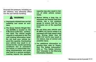 Incorrect tire pressure, including un-
der inflation, may adversely affect        capacity may also result in fail-
tire life and vehicle handling.            ure of other vehicle compo-
                                           nents.
              WARNING                    ¼ Before taking a long trip, or
                                           whenever you heavily load your
 ¼ Improperly inflated tires can fail      vehicle, use a tire pressure
   suddenly and cause an acci-             gauge to ensure that the tire
   dent.                                   pressures are at the specified
                                           level.
 ¼ The Gross Vehicle Weight Rat-
   ing (GVWR) is located on the          ¼ Do not drive your vehicle over
   F.M.V.S.S./C.M.V.S.S. certifica-        85 MPH (137 km/h) unless it is
   tion label. The vehicle weight          equipped with high speed rated
   capacity is indicated on the Tire       tires. Driving faster than 85
   and Loading Information label.          MPH (137 km/h) may result in
   Do not load your vehicle be-            tire failure, loss of control and
   yond this capacity. Overloading         possible injury.
   your vehicle may result in re-        ¼ For additional information re-
   duced tire life, unsafe operating       garding tires, refer to “Impor-
   conditions due to premature             tant Tire Safety Information”
   tire failure, or unfavorable han-       (US) or “Tire Safety Informa-
   dling characteristics and could         tion” (Canada) in the Warranty
   also lead to a serious accident.        Information Booklet.
   Loading beyond the specified

                                                                                   Maintenance and do-it-yourself   8-31



                                                                     ੬ 07.7.25/Z33-D/V5.0 ੭
 