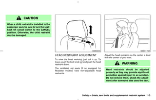 CAUTION
When a child restraint is installed in the
passenger seat, be sure to turn the seat-
back tilt cancel switch to the CANCEL
position. Otherwise, the child restraint
may be damaged.




                                                                                    SSS0204                                           SSS0178A

                                             HEAD RESTRAINT ADJUSTMENT                          Adjust the head restraints so the center is level
                                                                                                with the center of your ears.
                                             To raise the head restraint, just pull it up. To
                                             lower, push the lock knob k and push the head
                                                                       A
                                             restraint down.                                                      WARNING
                                             The ventilated net seats (if so equipped for
                                                                                                 Head restraints should be adjusted
                                             Roadster models) have non-adjustable head
                                             restraints.                                         properly as they may provide significant
                                                                                                 protection against injury in an accident.
                                                                                                 Do not remove them. Check the adjust-
                                                                                                 ment after someone else uses the seat.




                                                                         Safety — Seats, seat belts and supplemental restraint system       1-9



                                                                                   ੬ 07.7.25/Z33-D/V5.0 ੭
 