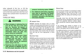 other sidewall of the tire, or (2) the                                                               Snow tires
                                                    pressure monitoring system (TPMS).
outward facing sidewall of an asymmetri-                                                             If snow tires are needed, it is necessary to select
cal tire that has a particular side that must    ¼ For additional information regarding              tires equivalent in size and load rating to the
always face outward when mounted on a              tires, refer to “Important Tire Safety            original equipment tires. If you do not, it can
vehicle.                                           Information” (US) or “Tire Safety In-             adversely affect the safety and handling of your
                                                   formation” (Canada) in the Warranty               vehicle.
TYPES OF TIRES                                     Information Booklet.                              Generally, snow tires will have lower speed
                                                                                                     ratings than factory equipped tires and may not
                 WARNING                        All season tires                                     match the potential maximum vehicle speed.
                                                                                                     Never exceed the maximum speed rating of the
                                                NISSAN specifies all season tires on some            tire.
 ¼ When changing or replacing tires, be
   sure all four tires are of the same          models to provide good performance for use all       If you operate your vehicle in snowy or icy
                                                year round, including snowy and icy road condi-      conditions, NISSAN recommends the use of
   type (i.e., Summer, All Season or
                                                tions. All season tires are identified by ALL        snow or all season tires on all four wheels.
   Snow) and construction. A NISSAN
                                                SEASON and/or M&S on the tire sidewall. Snow
   dealer may be able to help you with                                                               For additional traction on icy roads, studded tires
                                                tires have better snow traction than all season
   information about tire type, size,           tires and may be more appropriate in some            may be used. However, some provinces and
   speed rating and availability.               areas.                                               states prohibit their use. Check local, state and
                                                                                                     provincial laws before installing studded tires.
 ¼ Replacement tires may have a lower           Summer tires                                         Skid and traction capabilities of studded snow
   speed rating than the factory                                                                     tires, on wet or dry surfaces, may be poorer than
   equipped tires, and may not match            NISSAN specifies summer tires on some models         that of non-studded snow tires.
   the potential maximum vehicle                to provide superior performance on dry roads.
   speed. Never exceed the maximum              Summer tire performance in snow and ice will be
   speed rating of the tire.                    substantially reduced. Summer tires do not have
                                                the tire traction rating M&S on the tire sidewall.
 ¼ Replacing tires with those not origi-
   nally specified by NISSAN could af-          If you operate your vehicle in snowy or icy
   fect the proper operation of the tire        conditions, NISSAN recommends the use of
                                                snow or all season tires on all four wheels.

8-36 Maintenance and do-it-yourself



                                                                                       ੬ 07.7.25/Z33-D/V5.0 ੭
 