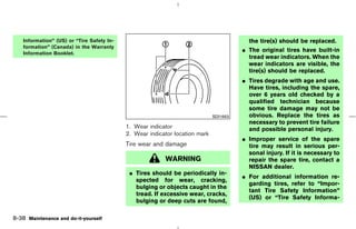 Information” (US) or “Tire Safety In-                                                  the tire(s) should be replaced.
    formation” (Canada) in the Warranty
                                                                                         ¼ The original tires have built-in
    Information Booklet.
                                                                                           tread wear indicators. When the
                                                                                           wear indicators are visible, the
                                                                                           tire(s) should be replaced.
                                                                                         ¼ Tires degrade with age and use.
                                                                                           Have tires, including the spare,
                                                                                           over 6 years old checked by a
                                                                                           qualified technician because
                                                                                           some tire damage may not be
                                                                               SDI1663     obvious. Replace the tires as
                                                                                           necessary to prevent tire failure
                                            1. Wear indicator                              and possible personal injury.
                                            2. Wear indicator location mark
                                                                                         ¼ Improper service of the spare
                                            Tire wear and damage                           tire may result in serious per-
                                                                                           sonal injury. If it is necessary to
                                                          WARNING                          repair the spare tire, contact a
                                                                                           NISSAN dealer.
                                             ¼ Tires should be periodically in-
                                                                                         ¼ For additional information re-
                                               spected for wear, cracking,
                                                                                           garding tires, refer to “Impor-
                                               bulging or objects caught in the
                                                                                           tant Tire Safety Information”
                                               tread. If excessive wear, cracks,
                                                                                           (US) or “Tire Safety Informa-
                                               bulging or deep cuts are found,

8-38 Maintenance and do-it-yourself



                                                                              ੬ 07.7.25/Z33-D/V5.0 ੭
 