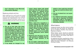 tion” (Canada) in the Warranty                   reason, always replace with wheels             wheels or tires could have structural
    Information Booklet.                             which have the same off-set dimen-             damage and could fail without warn-
                                                     sion. Wheels of a different off-set            ing.
                                                     could cause premature tire wear,
Replacing wheels and tires                                                                      ¼ The use of retread tire is not recom-
                                                     possibly degraded vehicle handling
                                                                                                  mended.
When replacing a tire, use the same size, speed      characteristics and/or interference
rating and load carrying capacity as originally      with the brake discs/drums. Such in-       ¼ For additional information regarding
equipped. See “Specifications” in the “9. Tech-      terference can lead to decreased             tires, refer to “Important Tire Safety
nical and consumer information” section for rec-     braking efficiency and/or early brake        Information” (US) or “Tire Safety In-
ommended types and sizes of tires and wheels.        pad/shoe wear.                               formation” (Canada) in the Warranty
                                                                                                  Information Booklet.
                                                   ¼ When a spare tire is mounted or a
                  WARNING                            wheel is replaced, the TPMS will not
                                                     function and the low tire pressure        Wheel balance
 ¼ The use of tires other than those                 warning light will flash for approxi-
   recommended or the mixed use of                                                             Unbalanced wheels may affect vehicle handling
                                                     mately 1 minute. The light will remain    and tire life. Even with regular use, wheels can
   tires of different brands, construction           on after 1 minute. Contact your           get out of balance. Therefore, they should be
   (bias, bias-belted or radial), or tread           NISSAN dealer as soon as possible         balanced as required.
   patterns can adversely affect the ride,           for tire replacement and/or system
   braking, handling, ground clearance,                                                        Wheel balance service should be performed
                                                     resetting.                                with the wheels off the vehicle. Spin balancing
   body-to-tire clearance, tire chain
                                                   ¼ Replacing tires with those not origi-     the front wheels on the vehicle could lead to
   clearance, speedometer calibration,
                                                     nally specified by NISSAN could af-       transmission damage.
   headlight aim and bumper height.
   Some of these effects may lead to                 fect the proper operation of the          For additional information regarding tires, refer to
   accidents and could result in serious             TPMS.                                     “Important Tire Safety Information” (US) or “Tire
   personal injury.                                                                            Safety Information” (Canada) in the Warranty
                                                   ¼ Do not install a deformed wheel or        Information booklet.
 ¼ If the wheels are changed for any                 tire even if it has been repaired. Such


                                                                                                      Maintenance and do-it-yourself        8-39



                                                                                    ੬ 07.7.25/Z33-D/V5.0 ੭
 