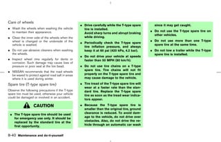 Care of wheels
                                                   ¼ Drive carefully while the T-type spare       since it may get caught.
¼ Wash the wheels when washing the vehicle           tire is installed.
  to maintain their appearance.                                                                 ¼ Do not use the T-type spare tire on
                                                     Avoid sharp turns and abrupt braking
                                                                                                  other vehicles.
¼ Clean the inner side of the wheels when the        while driving.
  wheel is changed or the underside of the                                                      ¼ Do not use more than one T-type
                                                   ¼ Periodically check the T-type spare
  vehicle is washed.                                                                              spare tire at the same time.
                                                     tire inflation pressure, and always
¼ Do not use abrasive cleaners when washing          keep it at 60 psi (420 kPa, 4.2 bar).      ¼ Do not tow a trailer while the T-type
  the wheels.                                                                                     spare tire is installed.
                                                   ¼ Do not drive your vehicle at speeds
¼ Inspect wheel rims regularly for dents or          faster than 50 MPH (80 km/h).
  corrosion. Such damage may cause loss of
  pressure or poor seal at the tire bead.          ¼ Do not use tire chains on a T-type
                                                     spare tire. Tire chains will not fit
¼ NISSAN recommends that the road wheels
  be waxed to protect against road salt in areas     properly on the T-type spare tire and
  where it is used during winter.                    may cause damage to the vehicle.

Spare tire (T-type spare tire)                     ¼ Tire tread of the T-type spare tire will
                                                     wear at a faster rate than the stan-
Observe the following precautions if the T-type      dard tire. Replace the T-type spare
spare tire must be used, otherwise your vehicle      tire as soon as the tread wear indica-
could be damaged or involved in an accident.
                                                     tors appear.

                  CAUTION                          ¼ Because the T-type spare tire is
                                                     smaller than the original tire, ground
 ¼ The T-type spare tire should be used              clearance is reduced. To avoid dam-
   for emergency use only. It should be              age to the vehicle, do not drive over
   replaced by the standard tire at the              obstacles. Also, do not drive the ve-
   first opportunity.                                hicle through an automatic car wash


8-40 Maintenance and do-it-yourself



                                                                                     ੬ 07.7.25/Z33-D/V5.0 ੭
 