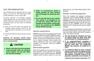 FUEL RECOMMENDATION                                                                                     gests that you use reformulated gasoline when
                                                      ¼ Under no circumstances should a                 available.
Use unleaded premium gasoline with an octane            leaded gasoline be used, because
rating of at least 91 AKI (Anti-Knock Index)            this will damage the three-way cata-            Gasoline containing oxygenates
number (Research octane number 96).                     lyst.                                           Some fuel suppliers sell gasoline containing
If premium gasoline is not available, unleaded                                                          oxygenates such as ethanol, MTBE and metha-
                                                      ¼ Do not use E-85 fuel in your vehicle.
regular gasoline with an octane rating of 87 AKI                                                        nol with or without advertising their presence.
                                                        Your vehicle is not designed to run             NISSAN does not recommend the use of fuels of
number (Research octane number 91) may be
                                                        on E-85 fuel. Using E-85 fuel can               which the oxygenate content and the fuel com-
temporarily used, but only under the following
                                                        damage the fuel system components               patibility for your NISSAN cannot be readily
precautions:
                                                        and is not covered by the NISSAN                determined. If in doubt, ask your service station
¼ Have the fuel tank filled only partially with         vehicle limited warranty.                       manager.
  unleaded regular gasoline, and fill up with
                                                                                                        If you use oxygenate-blend gasoline, please take
  unleaded premium gasoline as soon as pos-
                                                     Gasoline specifications                            the following precautions as the usage of such
  sible.
                                                                                                        fuels may cause vehicle performance problems
¼ Avoid full throttle driving and abrupt accelera-   NISSAN recommends using gasoline that meets        and/or fuel system damage.
  tion.                                              the World-Wide Fuel Charter (WWFC) specifi-        ¼ The fuel should be unleaded and have
                                                     cations where it is available. Many of the auto-     an octane rating no lower than that
However, for maximum vehicle perfor-
                                                     mobile manufacturers developed this specifica-       recommended for unleaded gasoline.
mance, the use of unleaded premium gaso-
                                                     tion to improve emission control system and
line is recommended.
                                                     vehicle performance. Ask your service station      ¼ If an oxygenate-blend, excepting a
                                                     manager if the gasoline meets the WWFC               methanol blend, is used, it should con-
                   CAUTION                           specifications.                                      tain no more than 10% oxygenate.
                                                                                                          (MTBE may, however, be added up to
                                                     Reformulated gasoline                                15%.)
 ¼ Using a fuel other than that specified
   could adversely affect the emission               Some fuel suppliers are now producing reformu-     ¼ If a methanol blend is used, it should
   control system, and may also affect               lated gasolines. These gasolines are specially       contain no more than 5% methanol (me-
                                                     designed to reduce vehicle emissions. NISSAN         thyl alcohol, wood alcohol). It should
   the warranty coverage.
                                                     supports efforts towards cleaner air and sug-        also contain a suitable amount of ap-
                                                                                                          propriate cosolvents and corrosion in-
                                                                                                           Technical and consumer information       9-3



                                                                                           ੬ 07.7.25/Z33-D/V5.0 ੭
 