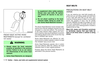SEAT BELTS

                                                                                                   PRECAUTIONS ON SEAT BELT
                                                  to supplement other safety systems.              USAGE
                                                  Always wear seat belts. No system
                                                  can prevent all injuries in any acci-            If you are wearing your seat belt properly ad-
                                                  dent.                                            justed and you are sitting upright and well back
                                                                                                   in your seat with both feet on the floor, your
                                               ¼ Do not attach anything to the head                chances of being injured or killed in an accident
                                                 restraint stalks. Doing so could im-              and/or the severity of injury may be greatly
                                                 pair Active Head Restraint function.              reduced. NISSAN strongly encourages you and
                                                                                                   all of your passengers to buckle up every time
                                                                                                   you drive, even if your seating position includes a
                                              The Active Head Restraint moves forward utiliz-      supplemental air bag.
                                              ing the force that the seatback receives from the
                                              occupant in a rear-end collision. The movement       Most U.S. states and Canadian provinces
                                              of the head restraint helps support the occu-        or territories require that seat belts be
                                  SSS0508                                                          worn at all times when a vehicle is being
                                              pant’s head by reducing its backward movement
                                              and helping absorb some of the forces that may       driven.
FRONT-SEAT ACTIVE HEAD
                                              lead to whiplash type injuries.
RESTRAINTS (except for ventilated
net seats)                                    Active Head Restraints are effective for colli-
                                              sions at low to medium speeds in which it is said
                                              that whiplash injury occurs most.
                WARNING
                                              Active Head Restraints operate only in certain
                                              rear-end collisions. After the collision, the head
 ¼ Always adjust the head restraints
                                              restraints return to their original positions.
   properly as specified in the previous
   section. Failure to do so can reduce       Properly adjust the Active Head Restraints as
   the effectiveness of the active head       described in the previous section.
   restraint.
 ¼ Active Head Restraints are designed

1-10 Safety — Seats, seat belts and supplemental restraint system



                                                                                     ੬ 07.7.25/Z33-D/V5.0 ੭
 