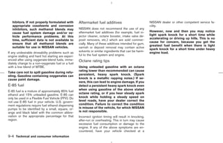 hibitors. If not properly formulated with        Aftermarket fuel additives                           NISSAN dealer or other competent service fa-
   appropriate cosolvents and corrosion                                                                  cility.
   inhibitors, such methanol blends may             NISSAN does not recommend the use of any
                                                    aftermarket fuel additives (for example, fuel in-    However, now and then you may notice
   cause fuel system damage and/or ve-
                                                    jector cleaner, octane booster, intake valve de-     light spark knock for a short time while
   hicle performance problems. At this
                                                    posit removers, etc.) which are sold commer-         accelerating or driving up hills. This is no
   time, sufficient data is not available to
                                                                                                         cause for concern, because you get the
   ensure that all methanol blends are              cially. Many of these additives intended for gum,
                                                                                                         greatest fuel benefit when there is light
   suitable for use in NISSAN vehicles.             varnish or deposit removal may contain active
                                                                                                         spark knock for a short time under heavy
If any undesirable driveability problems such as    solvents or similar ingredients that can be harm-    engine load.
engine stalling and hard hot starting are experi-   ful to the fuel system and engine.
enced after using oxygenate-blend fuels, imme-      Octane rating tips
diately change to a non-oxygenate fuel or a fuel
with a low blend of MTBE.                           Using unleaded gasoline with an octane
                                                    rating lower than recommended can cause
Take care not to spill gasoline during refu-
eling. Gasoline containing oxygenates can           persistent, heavy spark knock. (Spark
cause paint damage.                                 knock is a metallic rapping noise.) If se-
                                                    vere, this can lead to engine damage. If you
E-85 fuel                                           detect a persistent heavy spark knock even
                                                    when using gasoline of the above stated
E-85 fuel is a mixture of approximately 85% fuel
ethanol and 15% unleaded gasoline. E-85 can         octane rating, or if you hear steady spark
only be used in a Flexible Fuel Vehicle (FFV). Do   knock while holding a steady speed on
not use E-85 fuel in your vehicle. U.S. govern-     level roads, have your dealer correct the
ment regulations require fuel ethanol dispensing    condition. Failure to correct the condition
pumps to be identified by a small, square, or-      is misuse of the vehicle, for which NISSAN
ange and black label with the common abbre-         is not responsible.
viation or the appropriate percentage for that      Incorrect ignition timing will result in knocking,
region.                                             after-run or overheating. This in turn may cause
                                                    excessive fuel consumption or damage to the
                                                    engine. If any of the above symptoms are en-
                                                    countered, have your vehicle checked at a
9-4 Technical and consumer information



                                                                                           ੬ 07.7.25/Z33-D/V5.0 ੭
 