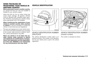 WHEN TRAVELING OR
REGISTERING YOUR VEHICLE IN                           VEHICLE IDENTIFICATION
ANOTHER COUNTRY
When planning to travel in another country,
you should first find out if the fuel available is
suitable for your vehicle’s engine.
Using fuel with too low an octane rating may
cause engine damage. All gasoline vehicles
must be operated with unleaded engine gaso-
line. Therefore, avoid taking your vehicle to areas
where appropriate fuel is not available.
When transferring the registration of your
vehicle to another country, state, province
or district, it may be necessary to modify the
vehicle to meet local laws and regulations.
The laws and regulations for motor vehicle emis-
                                                                                              STI0320                                      STI0513
sion control and safety standards vary according
to the country, state, province or district; there-   VEHICLE IDENTIFICATION NUMBER                      VEHICLE IDENTIFICATION NUMBER
fore, vehicle specifications may differ.
                                                      (VIN) PLATE                                        (chassis number)
When any vehicle is to be taken into an-
other country, state, province or district            The vehicle identification number plate is at-     The number is stamped as shown.
and registered, its modifications, transpor-          tached as shown. This number is the identifica-
tation, and registration are the responsibil-         tion for your vehicle and is used in the vehicle
ity of the user. NISSAN is not responsible            registration.
for any inconvenience that may result.




                                                                                                            Technical and consumer information   9-9



                                                                                            ੬ 07.7.25/Z33-D/V5.0 ੭
 