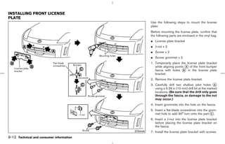 INSTALLING FRONT LICENSE
PLATE
                                                     Use the following steps to mount the license
                                                     plate:
                                                     Before mounting the license plate, confirm that
                                                     the following parts are enclosed in the vinyl bag.
                                                     ¼ License plate bracket
                                                     ¼ J-nut x 2
                                                     ¼ Screw x 2
                                                     ¼ Screw grommet x 2
                                                     1. Temporarily place the license plate bracket
                                                        while aligning points k of the front bumper
                                                                               A
                                                        fascia with holes k in the license plate
                                                                             B
                                                        bracket.
                                                     2. Remove the license plate bracket.
                                                     3. Carefully drill two shallow pilot holes k    A
                                                        using a 0.39 in (10 mm) drill bit at the marked
                                                        locations. (Be sure that the drill only goes
                                                        through the fascia, or damage to the nut
                                                        may occur.)
                                                     4. Insert grommets into the hole on the fascia.
                                                     5. Insert a flat-blade screwdriver into the grom-
                                                        met hole to add 90° turn onto the part k.  C

                                                     6. Insert a J-nut into the license plate bracket
                                                        before placing the license plate bracket on
                                                        the fascia.
                                           STI0446   7. Install the license plate bracket with screws.
9-12 Technical and consumer information



                                          ੬ 07.7.25/Z33-D/V5.0 ੭
 