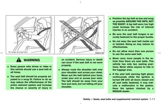 ¼ Position the lap belt as low and snug
                                                                                            as possible AROUND THE HIPS, NOT
                                                                                            THE WAIST. A lap belt worn too high
                                                                                            could increase the risk of internal
                                                                                            injuries in an accident.
                                                                                          ¼ Be sure the seat belt tongue is se-
                                                                                            curely fastened to the proper buckle.
                                                                                          ¼ Do not wear the seat belt inside out
                                                                                            or twisted. Doing so may reduce its
                                                                                            effectiveness.
                                                                                          ¼ Do not allow more than one person
                                                                             SSS0136
                                                                                            to use the same seat belt.
                                                                                          ¼ Never carry more people in the ve-
              WARNING                        an accident. Serious injury or death
                                                                                            hicle than there are seat belts. This
                                             can occur if the seat belt is not worn
                                                                                            vehicle has only two seating posi-
¼ Every person who drives or rides in        properly.
                                                                                            tions. Never allow anyone to ride in
  this vehicle should use a seat belt at   ¼ Always route the shoulder belt over            the luggage area.
  all times.                                 your shoulder and across your chest.
                                                                                          ¼ If the seat belt warning light glows
¼ The seat belt should be properly ad-       Never put the belt behind your back,
                                                                                            continuously while the ignition is
  justed to a snug fit. Failure to do so     under your arm or across your neck.
                                                                                            turned ON with all doors closed and
  may reduce the effectiveness of the        The belt should be away from your
                                                                                            all seat belts fastened, it may indi-
  entire restraint system and increase       face and neck, but not falling off your
                                                                                            cate a malfunction in the system.
  the chance or severity of injury in        shoulder.
                                                                                            Have the system checked by a
                                                                                            NISSAN dealer.


                                                                  Safety — Seats, seat belts and supplemental restraint system   1-11



                                                                            ੬ 07.7.25/Z33-D/V5.0 ੭
 