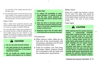 no more than 1/16″ smaller than the hole in                                                    Safety chains
   the ball mount.                                      trailer hitch.
                                                                                                  Always use a suitable chain between a vehicle
¼ The threaded shank of the hitch ball must be       ¼ To reduce the possibility of addi-         and the trailer. The safety chain should be
  long enough to be properly secured to the            tional damage if a vehicle is struck       crossed and should be attached to the hitch, not
  ball mount. There should be at least 2 threads       from the rear, where practical, re-        to the vehicle bumper or axle. Be sure to leave
  showing beyond the lock washer and nut.              move the hitch and/or receiver when        enough slack in the chain to permit turning
                                                       not in use.                                corners.
Class I hitch
                                                     ¼ After the hitch is removed, seal the       Trailer lights
Class I trailer hitch equipment (receiver, ball
                                                       bolt holes to prevent exhaust fumes,
mount and hitch ball) can be used to tow trailers
                                                       water or dust from entering the pas-
of a maximum weight of 2,000 lb (909 kg).
                                                       senger compartment.
                                                                                                                    CAUTION
You may add Class I trailer hitch equipment to
the vehicle that has a 2,000 lb (909 kg) maxi-       ¼ Regularly check that all trailer hitch      When splicing into the vehicle electrical
mum weight rating, but your vehicle is only            mounting bolts are securely mounted.        system, a commercially available
capable of towing the maximum trailer weights                                                      power-type module/converter must be
shown in the Towing Load/Specification Chart                                                       used to provide power for all trailer
earlier in this section.
                                                    Tire pressures
                                                                                                   lighting. This unit uses the vehicle bat-
                                                    ¼ When towing a trailer, inflate the ve-       tery as a direct power source for all
                   CAUTION                            hicle tires to the recommended cold          trailer lights while using the vehicle tail
                                                      tire pressure indicated on the Tire and      light, stoplight and turn signal circuits
 ¼ Do not use axle-mounted hitches.                   Loading Information label.                   as a signal source. The module/
                                                                                                   converter must draw no more than 15
 ¼ The hitch should not be attached to              ¼ Trailer tire condition, size, load rating    milliamps from the stop and tail lamp
   or affect the operation of the impact-             and proper inflation pressure should         circuits. Using a module/converter that
   absorbing bumper.                                  be in accordance with the trailer and        exceeds these power requirements may
 ¼ Do not modify the vehicle exhaust                  tire manufacturers’ specifications.          damage the vehicle’s electrical system.
   system, brake system, etc. to install a                                                         See a reputable trailer dealer to obtain


                                                                                                   Technical and consumer information       9-19



                                                                                      ੬ 07.7.25/Z33-D/V5.0 ੭
 