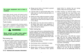¼ Always secure items in the trailer to prevent            speed limits for vehicles that are towing
 the proper equipment and to have it                   load shifts while driving.                               trailers. Obey the local speed limits.
 installed.
                                                     ¼ Load the trailer so approximately 60% of the          ¼ When backing up, hold the bottom of the
                                                       trailer load is in the front half and 40% is in         steering wheel with one hand. Move your
Trailer lights should comply with federal and/or       the back half.                                          hand in the direction in which you want the
local regulations. When wiring the vehicle for                                                                 trailer to go. Make small corrections and back
                                                     ¼ Check your hitch, trailer tire pressure, vehicle
towing, connect the stop and tail light pickup                                                                 up slowly. If possible, have someone guide
                                                       tire pressure, trailer light operation, and trailer
into the vehicle electrical circuit at a point be-                                                             you when you are backing up.
tween the sensor and stop light or light switch.       wheel lug nuts every time you attach a trailer
                                                       to the vehicle.                                       ¼ Always block the wheels on both vehicle and
Trailer brakes                                       ¼ Be certain your rear view mirrors conform to
                                                                                                               trailer when parking. Parking on a slope is not
                                                                                                               recommended; however, if you must do so,
If your trailer is equipped with a braking system,     all federal, state and/or local regulations. If         and if a vehicle is equipped with automatic
make sure it conforms to federal and/or local          not, install any mirrors required for towing            transmission, first apply the parking brake
regulations and that it is properly installed.         before driving the vehicle.                             and block the wheels, and then move the
                                                     Trailer towing tips                                       transmission selector lever into the P (Park)
                  WARNING                                                                                      position. If you move the selector lever to the
                                                     In order to gain skill and an understanding of the        P (Park) position before blocking the wheels
                                                     vehicle’s behavior, you should practice turning,          and applying the parking brake, the transmis-
 Never connect a trailer brake system
                                                     stopping and backing up in an area which is free          sion may get damaged.
 directly to the vehicle brake system.               from traffic. Steering stability, and braking per-
                                                     formance will be somewhat different than under          ¼ When going down a hill, shift into a lower
                                                     normal driving conditions.                                gear and use the engine braking effect.
Pre-towing tips                                                                                                When going up a long grade, downshift the
                                                     ¼ Always secure items in the trailer to prevent           transmission to a lower gear and reduce
¼ Be certain a vehicle maintains a level position      load shift while driving.                               speed to reduce chances of engine overload-
  when a loaded and/or unloaded trailer is
                                                                                                               ing and/or overheating.
  hitched. Do not drive the vehicle if it has an     ¼ Avoid abrupt starts, acceleration or stops.
  unusual nose-up or nose-down condition;                                                                    ¼ If the engine coolant rises to an extremely
                                                     ¼ Avoid sharp turns or lane changes.
  check for improper tongue load, overload,                                                                    high temperature when the air conditioning
  worn suspension or other possible causes of        ¼ Always drive a vehicle at a moderate speed.             system is on, turn off the air conditioner.
  these conditions.                                    Some states or provinces have specific                  Coolant heat can be additionally vented by
9-20 Technical and consumer information



                                                                                               ੬ 07.7.25/Z33-D/V5.0 ੭
 