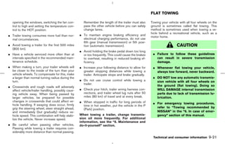FLAT TOWING

   opening the windows, switching the fan con-         Remember the length of the trailer must also    Towing your vehicle with all four wheels on the
   trol to high and setting the temperature con-       pass the other vehicle before you can safely    ground is sometimes called flat towing. This
   trol to the HOT position.                           change lanes.                                   method is sometimes used when towing a ve-
                                                                                                       hicle behind a recreational vehicle, such as a
¼ Trailer towing consumes more fuel than nor-       ¼ To maintain engine braking efficiency and
                                                                                                       motor home.
  mal circumstances.                                  electrical charging performance, do not use
                                                      6th gear (manual transmission) or 5th posi-
¼ Avoid towing a trailer for the first 500 miles      tion (automatic transmission).                                     CAUTION
  (800 km).
                                                    ¼ Avoid holding the brake pedal down too long
¼ Have a vehicle serviced more often than at          or too frequently. This could cause the brakes    ¼ Failure to follow these guidelines
  intervals specified in the recommended main-        to overheat, resulting in reduced braking ef-       can result in severe transmission
  tenance schedule.                                   ficiency.                                           damage.
¼ When making a turn, your trailer wheels will      ¼ Increase your following distance to allow for     ¼ Whenever flat towing your vehicle,
  be closer to the inside of the turn than your       greater stopping distances while towing a           always tow forward, never backward.
  vehicle wheels. To compensate for this, make        trailer. Anticipate stops and brake gradually.
  a larger than normal turning radius during the                                                        ¼ DO NOT tow any automatic transmis-
  turn.                                             ¼ Do not use cruise control while towing a            sion vehicle with all four wheels on
                                                      trailer.
¼ Crosswinds and rough roads will adversely                                                               the ground (flat towing). Doing so
  affect vehicle/trailer handling, possibly caus-   ¼ Check your hitch, trailer wiring harness con-       WILL DAMAGE internal transmission
  ing vehicle sway. When being passed by              nections, and trailer wheel lug nuts after 50       parts due to lack of transmission lu-
  larger vehicles, be prepared for possible           miles (80 km) of travel and at every break.         brication.
  changes in crosswinds that could affect ve-       ¼ When stopped in traffic for long periods of       ¼ For emergency towing procedures,
  hicle handling. If swaying does occur, firmly       time in hot weather, put the vehicle in the P
  grip the steering wheel, steer straight ahead,                                                          refer to “Towing recommended by
                                                      (Park) position.
  and immediately (but gradually) reduce ve-                                                              NISSAN” in the “6. In case of emer-
  hicle speed. This combination will help stabi-    When towing a trailer, change transmis-               gency” section of this manual.
  lize the vehicle. Never increase speed.           sion oil more frequently. For additional
                                                    information, see the “8. Maintenance and
¼ Be careful when passing other vehicles.           do-it-yourself” section.
  Passing while towing a trailer requires con-
  siderably more distance than normal passing.
                                                                                                        Technical and consumer information      9-21



                                                                                          ੬ 07.7.25/Z33-D/V5.0 ੭
 