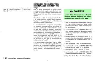 READINESS FOR INSPECTION/
                                          MAINTENANCE (I/M) TEST (US
                                          only)
free, at 1-800-NISSAN-1 (1-800-647-       Due to legal requirements in some states/
7261).                                    areas, your vehicle may be required to be in what                         WARNING
                                          is called the “ready condition” for an Inspection/
                                          Maintenance (I/M) test of the emission control
                                          system.                                                 Always drive the vehicle in a safe and
                                                                                                  prudent manner according to traffic
                                          The vehicle is set to the “ready condition” when        conditions and obey all traffic laws.
                                          it is driven through certain driving patterns.
                                          Usually, the “ready condition” can be obtained
                                          by ordinary usage of the vehicle.                      1. Start the engine. Allow the engine to idle until
                                          If a powertrain system component is repaired or           the engine coolant temperature gauge needle
                                          the battery is disconnected, the vehicle may be           points between the C and H (normal operat-
                                          reset to a not “ready condition”. Before taking           ing temperature).
                                          the I/M test, check the vehicle’s inspection/          2. Accelerate the vehicle to 55 MPH (88 km/h),
                                          maintenance test readiness condition. Turn the            then quickly release the accelerator pedal
                                          ignition switch ON without starting the engine. If        completely and keep it released for at least
                                          the Malfunction Indicator Light (MIL) comes on            10 seconds.
                                          steady for 20 seconds and then blinks for 10
                                          seconds, the I/M test condition is “not ready”. If     3. Quickly depress the accelerator pedal for a
                                          the MIL does not blink after 20 seconds, the I/M          moment, then drive the vehicle at a speed of
                                          test condition is “ready”.                                53 to 60 MPH (86 to 96 km/h) for at least 9
                                                                                                    minutes.
                                          If the MIL indicates the vehicle is in a “not ready”
                                          condition, drive the vehicle through the following     4. Stop the vehicle. Leave the engine running.
                                          pattern to set the vehicle to the ready condition.     5. Accelerate the vehicle to 35 MPH (55 km/h)
                                          If you cannot or do not want to perform the               and maintain the speed for 20 seconds.
                                          driving pattern, a NISSAN dealer can conduct it
                                          for you.                                               6. Repeat steps 4 and 5 at least 10 times.
                                                                                                 7. Accelerate the vehicle to 55 MPH (88 km/h)
                                                                                                    and maintain the speed for at least 3 minutes.
                                                                                                 8. Stop the vehicle. Place the automatic trans-
9-24 Technical and consumer information



                                                                                   ੬ 07.7.25/Z33-D/V5.0 ੭
 