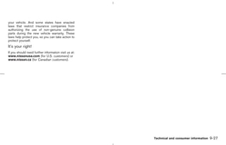 your vehicle. And some states have enacted
laws that restrict insurance companies from
authorizing the use of non-genuine collision
parts during the new vehicle warranty. These
laws help protect you, so you can take action to
protect yourself.
It’s your right!
If you should need further information visit us at:
www.nissanusa.com (for U.S. customers) or
www.nissan.ca (for Canadian customers).




                                                                Technical and consumer information   9-27



                                                      ੬ 07.7.25/Z33-D/V5.0 ੭
 