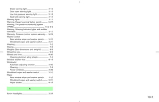Brake warning light ............................................ 2-12
   Door open warning light ................................... 2-12
   Low tire pressure warning light ...................... 2-13
   Seat belt warning light ...................................... 2-14
Warning lights............................................................ 2-11
Warning, Hazard warning flasher switch ............ 2-27
Warning, Tire pressure monitoring system
(TPMS) .................................................................. 5-3, 6-2
Warning, Warning/indicator lights and audible
reminders..................................................................... 2-11
Warranty, Emission control system warranty ..... 9-23
Washer switch
   Rear window wiper and washer switch........ 2-22
   Windshield wiper and washer switch ........... 2-21
Washing ......................................................................... 7-2
Waxing............................................................................ 7-3
Weights (See dimensions and weights) ............... 9-8
Wheel/tire size.............................................................. 9-8
Wheels and tires ....................................................... 8-30
   Cleaning aluminum alloy wheels ....................... 7-4
Window washer fluid ............................................... 8-14
Window(s)
   Automatic adjusting function ........................... 2-40
   Cleaning................................................................... 7-3
   Power windows................................................... 2-39
Windshield wiper and washer switch.................. 2-21
Wiper
   Rear window wiper and washer switch........ 2-22
   Windshield wiper and washer switch ........... 2-21
   Wiper blades ....................................................... 8-19


                                         X

Xenon headlights....................................................... 2-24
                                                                                                                  10-7



                                                                                         ੬ 07.7.25/Z33-D/V5.0 ੭
 