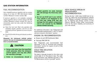 GAS STATION INFORMATION

FUEL RECOMMENDATION:                                                                                      NEW VEHICLE BREAK-IN
                                                         leaded gasoline be used, because                 PROCEDURES
Use unleaded premium gasoline with an octane             this will damage the three-way cata-
rating of at least 91 AKI (Anti-Knock Index)                                                              RECOMMENDATION:
                                                         lyst.
number (Research octane number 96).                                                                       During the first 1,200 miles (2,000 km) of ve-
                                                      ¼ Do not use E-85 fuel in your vehicle.             hicle use, follow the recommendations outlined
If premium gasoline is not available, unleaded          Your vehicle is not designed to run
regular gasoline with an octane rating of 87 AKI                                                          in the “Break-in schedule” information found in
                                                        on E-85 fuel. Using E-85 fuel can                 the “5. Starting and driving” section of this
number (Research octane number 91) may be
                                                        damage the fuel system components                 Owner’s Manual. Follow these recommenda-
temporarily used, but only under the following
                                                        and is not covered by the NISSAN                  tions for the future reliability and economy of
precautions:
                                                        vehicle limited warranty.                         your new vehicle.
¼ Have the fuel tank filled only partially with
  unleaded regular gasoline, and fill up with
  unleaded premium gasoline as soon as pos-          For additional information, see “Capacities and
  sible.                                             recommended fuel/lubricants” in the “9. Techni-
                                                     cal and consumer information” section.
¼ Avoid full throttle driving and abrupt accelera-
  tion.                                              ENGINE OIL RECOMMENDATION:
However, for maximum vehicle perfor-                 ¼ Engine oil with API Certification Mark
mance, the use of unleaded premium gaso-             ¼ Viscosity SAE 5W-30
line is recommended.
                                                     See “Capacities and recommended fuel/
                                                     lubricants” in the “9. Technical and consumer
                   CAUTION                           information” section for engine oil and oil filter
                                                     recommendation.
 ¼ Using a fuel other than that specified
                                                     COLD TIRE INFLATION
   could adversely affect the emission
   control system, and may also affect
                                                     PRESSURES:
   the warranty coverage.                            The label is typically located on the driver side
                                                     center pillar or on the driver’s door. For addi-
 ¼ Under no circumstances should a                   tional information, see “Wheels and tires” in the
                                                     “8. Maintenance and do-it-yourself” section.




                                                                                            ੬ 07.7.25/Z33-D/V5.0 ੭
 