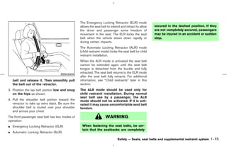 The Emergency Locking Retractor (ELR) mode
                                                   allows the seat belt to extend and retract to allow    secured in the latched position. If they
                                                   the driver and passenger some freedom of               are not completely secured, passengers
                                                   movement in the seat. The ELR locks the seat           may be injured in an accident or sudden
                                                   belt when the vehicle slows down rapidly or            stop.
                                                   during certain impacts.
                                                   The Automatic Locking Retractor (ALR) mode
                                                   (child restraint mode) locks the seat belt for child
                                                   restraint installation.
                                                   When the ALR mode is activated the seat belt
                                                   cannot be extended again until the seat belt
                                                   tongue is detached from the buckle and fully
                                                   retracted. The seat belt returns to the ELR mode
                                     SSS0290A
                                                   after the seat belt fully retracts. For additional
   belt and release it. Then smoothly pull         information, see “Child restraints” later in this
   the belt out of the retractor.                  section.
3. Position the lap belt portion low and snug      The ALR mode should be used only for
   on the hips as shown.                           child restraint installation. During normal
                                                   seat belt use by a passenger, the ALR
4. Pull the shoulder belt portion toward the       mode should not be activated. If it is acti-
   retractor to take up extra slack. Be sure the   vated it may cause uncomfortable seat belt
   shoulder belt is routed over your shoulder      tension.
   and across your chest.
The front passenger seat belt has two modes of                        WARNING
operation:
¼ Emergency Locking Retractor (ELR)                 When fastening the seat belts, be cer-
                                                    tain that the seatbacks are completely
¼ Automatic Locking Retractor (ALR)

                                                                                Safety — Seats, seat belts and supplemental restraint system   1-15



                                                                                            ੬ 07.7.25/Z33-D/V5.0 ੭
 
