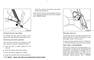 ward. The retractor should lock and restrict
                                                       further belt movement.
                                                    If the retractor does not lock during this check or
                                                    if you have any questions about belt operation,
                                                    see a NISSAN dealer.




                                       SSS0326                                                                                                     SSS0588

Unfastening the seat belts                                                                                Shoulder belt arm
To unfasten the belt, push the button on the                                                              The shoulder belt arm should be adjusted to the
buckle. The seat belt will automatically retract.                                                         position best for you. (See “Precautions on seat
                                                                                                          belt usage” earlier in this section.)
Checking seat belt operation
                                                                                                          To adjust, pull the shoulder belt arm. Pulling the
Your seat belt retractors are designed to lock                                                            arm forward will allow an easy access to the belt.
belt movement using two separate methods:
                                                                                                          SEAT BELT EXTENDERS
¼ when the belt is pulled quickly from the
  retractor.                                                                                              If, because of body size or driving position, it is
                                                                                                          not possible to properly fit the lap-shoulder belt
¼ when the vehicle slows down rapidly.                                                                    and fasten it, an extender is available. The ex-
                                                                                                          tender adds approximately 8 in (200 mm) of
You can check their operation as follows:
                                                                                                          length and may be used for either the driver or
¼ grasp the shoulder belt and pull quickly for-                                                           passenger seating position. See a NISSAN
1-16 Safety — Seats, seat belts and supplemental restraint system



                                                                                            ੬ 07.7.25/Z33-D/V5.0 ੭
 