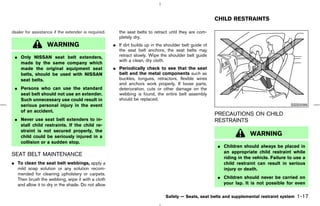 CHILD RESTRAINTS

dealer for assistance if the extender is required.      the seat belts to retract until they are com-
                                                        pletely dry.
                  WARNING                            ¼ If dirt builds up in the shoulder belt guide of
                                                       the seat belt anchors, the seat belts may
 ¼ Only NISSAN seat belt extenders,                    retract slowly. Wipe the shoulder belt guide
                                                       with a clean, dry cloth.
   made by the same company which
   made the original equipment seat                  ¼ Periodically check to see that the seat
   belts, should be used with NISSAN                   belt and the metal components such as
   seat belts.                                         buckles, tongues, retractors, flexible wires
                                                       and anchors work properly. If loose parts,
 ¼ Persons who can use the standard                    deterioration, cuts or other damage on the
   seat belt should not use an extender.               webbing is found, the entire belt assembly
   Such unnecessary use could result in                should be replaced.
   serious personal injury in the event                                                                                                    SSS0099
   of an accident.
                                                                                                         PRECAUTIONS ON CHILD
 ¼ Never use seat belt extenders to in-                                                                  RESTRAINTS
   stall child restraints. If the child re-
   straint is not secured properly, the
   child could be seriously injured in a                                                                                WARNING
   collision or a sudden stop.
                                                                                                         ¼ Children should always be placed in
                                                                                                           an appropriate child restraint while
SEAT BELT MAINTENANCE
                                                                                                           riding in the vehicle. Failure to use a
¼ To clean the seat belt webbings, apply a                                                                 child restraint can result in serious
  mild soap solution or any solution recom-                                                                injury or death.
  mended for cleaning upholstery or carpets.
  Then brush the webbing, wipe it with a cloth                                                           ¼ Children should never be carried on
  and allow it to dry in the shade. Do not allow                                                           your lap. It is not possible for even

                                                                                Safety — Seats, seat belts and supplemental restraint system   1-17



                                                                                            ੬ 07.7.25/Z33-D/V5.0 ੭
 