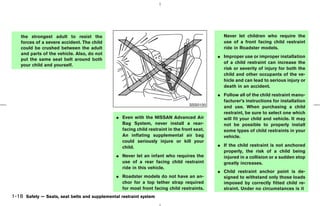 the strongest adult to resist the                                                          Never let children who require the
    forces of a severe accident. The child                                                     use of a front facing child restraint
    could be crushed between the adult                                                         ride in Roadster models.
    and parts of the vehicle. Also, do not
                                                                                             ¼ Improper use or improper installation
    put the same seat belt around both
                                                                                               of a child restraint can increase the
    your child and yourself.
                                                                                               risk or severity of injury for both the
                                                                                               child and other occupants of the ve-
                                                                                               hicle and can lead to serious injury or
                                                                                               death in an accident.
                                                                                             ¼ Follow all of the child restraint manu-
                                                                                               facturer’s instructions for installation
                                                                                  SSS0100
                                                                                               and use. When purchasing a child
                                                                                               restraint, be sure to select one which
                                               ¼ Even with the NISSAN Advanced Air             will fit your child and vehicle. It may
                                                 Bag System, never install a rear-             not be possible to properly install
                                                 facing child restraint in the front seat.     some types of child restraints in your
                                                 An inflating supplemental air bag             vehicle.
                                                 could seriously injure or kill your
                                                 child.                                      ¼ If the child restraint is not anchored
                                                                                               properly, the risk of a child being
                                               ¼ Never let an infant who requires the          injured in a collision or a sudden stop
                                                 use of a rear facing child restraint          greatly increases.
                                                 ride in this vehicle.
                                                                                             ¼ Child restraint anchor point is de-
                                               ¼ Roadster models do not have an an-            signed to withstand only those loads
                                                 chor for a top tether strap required          imposed by correctly fitted child re-
                                                 for most front facing child restraints.       straint. Under no circumstances is it
1-18 Safety — Seats, seat belts and supplemental restraint system



                                                                                  ੬ 07.7.25/Z33-D/V5.0 ੭
 