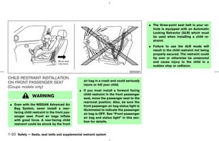 ¼ The three-point seat belt in your ve-
                                                                                             hicle is equipped with an Automatic
                                                                                             Locking Retractor (ALR) which must
                                                                                             be used when installing a child re-
                                                                                             straint.
                                                                                           ¼ Failure to use the ALR mode will
                                                                                             result in the child restraint not being
                                                                                             properly secured. The restraint could
                                                                                             tip over or otherwise be unsecured
                                                                                             and cause injury to the child in a
                                                                                             sudden stop or collision.
                                                                                 SSS0261

CHILD RESTRAINT INSTALLATION
                                                  air bag in a crash and could seriously
ON FRONT PASSENGER SEAT
                                                  injure or kill your child.
(Coupe models only)
                                               ¼ If you must install a forward facing
                                                 child restraint in the front passenger
                WARNING                          seat, move the passenger seat to the
                                                 rearmost position. Also, be sure the
 ¼ Even with the NISSAN Advanced Air             front passenger air bag status light is
   Bag System, never install a rear-             illuminated to indicate the passenger
   facing child restraint in the front pas-      air bag is OFF. See “Front passenger
   senger seat. Front air bags inflate           air bag and status light” in this sec-
   with great force. A rear-facing child         tion for details.
   restraint could be struck by the front


1-20 Safety — Seats, seat belts and supplemental restraint system



                                                                                ੬ 07.7.25/Z33-D/V5.0 ੭
 