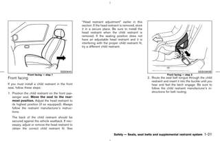 “Head restraint adjustment” earlier in this
                                                     section. If the head restraint is removed, store
                                                     it in a secure place. Be sure to install the
                                                     head restraint when the child restraint is
                                                     removed. If the seating position does not
                                                     have an adjustable head restraint and it is
                                                     interfering with the proper child restraint fit,
                                                     try a different child restraint.




                                        SSS0640                                                                                                 SSS0360B
               Front facing — step 1                                                                                   Front facing — step 2
Front facing                                                                                            2. Route the seat belt tongue through the child
                                                                                                           restraint and insert it into the buckle until you
If you must install a child restraint in the front                                                         hear and feel the latch engage. Be sure to
seat, follow these steps:                                                                                  follow the child restraint manufacturer’s in-
1. Position the child restraint on the front pas-                                                          structions for belt routing.
   senger seat. Move the seat to the rear-
   most position. Adjust the head restraint to
   its highest position (if so equipped). Always
   follow the restraint manufacturer’s instruc-
   tions.
   The back of the child restraint should be
   secured against the vehicle seatback. If nec-
   essary, adjust or remove the head restraint to
   obtain the correct child restraint fit. See
                                                                              Safety — Seats, seat belts and supplemental restraint system           1-21



                                                                                          ੬ 07.7.25/Z33-D/V5.0 ੭
 