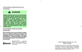 CALIFORNIA PROPOSITION 65
WARNING

                WARNING
Engine exhaust, some of its constituents,
and certain vehicle components contain
or emit chemicals known to the State of
California to cause cancer and birth
defects or other reproductive harm. In
addition, certain fluids contained in ve-
hicles and certain products of compo-
nent wear contain or emit chemicals
known to the State of California to cause
cancer and birth defects or other repro-
ductive harm.
CALIFORNIA PERCHLORATE
ADVISORY
Some vehicle parts, such as lithium batter-
ies, may contain perchlorate material. The
following advisory is provided: “Perchlor-
ate Material — special handling may apply,
See www.dtsc.ca.gov/hazardouswaste/
perchlorate.”
                BLUETOOTH is a trademark
                owned by Bluetooth SIG, Inc.,                  © 2007 NISSAN MOTOR CO., LTD.
                U.S.A. and licenced to Visteon                         TOKYO, JAPAN
                Corporation.
                                                          All rights reserved. No part of this Owner’s Manual may be
                                                          reproduced or stored in a retrieval system, or transmitted
                                                          in any form, or by any means, electronic, mechanical,
                                                          photocopying, recording or otherwise, without the prior
                                                          written permission of Nissan Motor Co., Ltd.




                                                 ੬ 07.7.25/Z33-D/V5.0 ੭
 