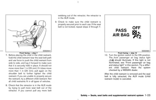 webbing out of the retractor, the retractor is
                                                            in the ALR mode.
                                                         9. Check to make sure the child restraint is
                                                            properly secured prior to each use. If the seat
                                                            belt is not locked, repeat steps 2 through 7.




                                           SSS0641                                                                                                      SSS0681
                Front facing — step 7                                                                                        Front facing — step 10
7. Before placing the child in the child restraint,                                                           10. Turn the ignition switch to the ON position.
   hold the child restraint near the seat belt path                                                               The front passenger air bag status light
   and use force to push the child restraint from                                                                        should illuminate. If this light is not
   side to side, and tug it forward to make sure                                                                  illuminated, see “Front passenger air bag
   that it is securely held in place. It should not                                                               and status light” in this section. Try a differ-
   move more than 1 in (25 mm). If it does move                                                                   ent child restraint. Have the system
   more than 1 in (25 mm), pull again on the                                                                      checked by a NISSAN dealer.
   shoulder belt to further tighten the child                                                                 After the child restraint is removed and the seat
   restraint. If you are unable to properly secure                                                            belt is fully retracted, the ALR mode (child
   the restraint, try a different child restraint. Not                                                        restraint mode) is canceled.
   all child restraints fit in all types of vehicles.
8. Check that the retractor is in the ALR mode
   by trying to pull more seat belt out of the
   retractor. If you cannot pull any more belt

                                                                                     Safety — Seats, seat belts and supplemental restraint system          1-23



                                                                                                ੬ 07.7.25/Z33-D/V5.0 ੭
 
