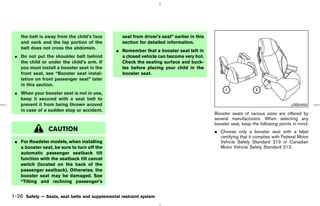 the belt is away from the child’s face        seat from driver’s seat” earlier in this
    and neck and the lap portion of the           section for detailed information.
    belt does not cross the abdomen.
                                               ¼ Remember that a booster seat left in
 ¼ Do not put the shoulder belt behind           a closed vehicle can become very hot.
   the child or under the child’s arm. If        Check the seating surface and buck-
   you must install a booster seat in the        les before placing your child in the
   front seat, see “Booster seat instal-         booster seat.
   lation on front passenger seat” later
   in this section.
 ¼ When your booster seat is not in use,
   keep it secured with a seat belt to
   prevent it from being thrown around                                                                                              LRS0455
   in case of a sudden stop or accident.
                                                                                             Booster seats of various sizes are offered by
                                                                                             several manufacturers. When selecting any
                                                                                             booster seat, keep the following points in mind:
                CAUTION                                                                      ¼ Choose only a booster seat with a label
                                                                                               certifying that it complies with Federal Motor
 ¼ For Roadster models, when installing                                                        Vehicle Safety Standard 213 or Canadian
   a booster seat, be sure to turn off the                                                     Motor Vehicle Safety Standard 213.
   automatic passenger seatback tilt
   function with the seatback tilt cancel
   switch (located on the back of the
   passenger seatback). Otherwise, the
   booster seat may be damaged. See
   “Tilting and reclining passenger’s


1-26 Safety — Seats, seat belts and supplemental restraint system



                                                                                  ੬ 07.7.25/Z33-D/V5.0 ੭
 