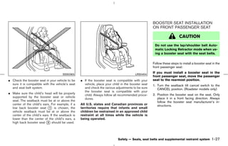 BOOSTER SEAT INSTALLATION
                                                                                                     ON FRONT PASSENGER SEAT

                                                                                                                         CAUTION
                                                                                                      Do not use the lap/shoulder belt Auto-
                                                                                                      matic Locking Retractor mode when us-
                                                                                                      ing a booster seat with the seat belts.


                                                                                                     Follow these steps to install a booster seat in the
                                                                                                     front passenger seat:

                                       SSS0363                                           LRS0454
                                                                                                     If you must install a booster seat in the
                                                                                                     front passenger seat, move the passenger
¼ Check the booster seat in your vehicle to be     ¼ If the booster seat is compatible with your     seat to the rearmost position.
  sure it is compatible with the vehicle’s seat      vehicle, place your child in the booster seat   1. Turn the seatback tilt cancel switch to the
  and seat belt system.                              and check the various adjustments to be sure       CANCEL position. (Roadster models only)
                                                     the booster seat is compatible with your
¼ Make sure the child’s head will be properly                                                        2. Position the booster seat on the seat. Only
                                                     child. Always follow all recommended proce-
  supported by the booster seat or vehicle                                                              place it in a front facing direction. Always
                                                     dures.
  seat. The seatback must be at or above the                                                            follow the booster seat manufacturer’s in-
  center of the child’s ears. For example, if a    All U.S. states and Canadian provinces or            structions.
  low back booster seat k is chosen, the
                             1                     territories require that infants and small
  vehicle seatback must be at or above the         children be restrained in an approved child
  center of the child’s ears. If the seatback is   restraint at all times while the vehicle is
  lower than the center of the child’s ears, a     being operated.
  high back booster seat k should be used.
                           2




                                                                             Safety — Seats, seat belts and supplemental restraint system        1-27



                                                                                        ੬ 07.7.25/Z33-D/V5.0 ੭
 