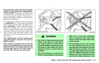 Roof-mounted curtain side-impact supple-
mental air bag system (if so equipped for
Coupe models): This system can help cushion
the impact force to the head of occupants in
certain side impact collisions. The curtain air
bags are designed to inflate on the side where
the vehicle is impacted.
The supplemental restraint system is designed
to supplement the crash protection provided
by the driver and passenger seat belts and is
not a substitute for them. Seat belts should
always be correctly worn and the occupant
seated a suitable distance away from the steer-
ing wheel, instrument panel, door finishers and
                                                                                                                                      SSS0131
side roof rails. (See “Seat belts” earlier in this
section for instructions and precautions on seat
belt usage.)                                                                                           light is lit or if the front passenger
                                                                    WARNING
The supplemental air bags operate only                                                                 seat is unoccupied. See “Front pas-
when the ignition switch is in the ON or             ¼ The front air bags ordinarily will not          senger air bag and status light” later
START position.                                                                                        in this section.
                                                       inflate in the event of a side impact,
After turning the ignition key to the ON               rear impact, rollover, or lower sever-       ¼ The seat belts and the front air bags
position, the supplemental air bag warning             ity frontal collision. Always wear your        are most effective when you are sit-
light illuminates. The supplemental air bag            seat belts to help reduce the risk or          ting well back and upright in the seat
warning light will turn off after about 7              severity of injury in various kinds of         with both feet on the floor. The front
seconds if the systems are operational.
                                                       accidents.                                     air bags inflate with great force. Even
                                                     ¼ The front passenger air bag will not           with the NISSAN Advanced Air Bag
                                                       inflate if the passenger air bag status        System, if you are unrestrained, lean-
                                                                                                      ing forward, sitting sideways or out

                                                                            Safety — Seats, seat belts and supplemental restraint system   1-29



                                                                                      ੬ 07.7.25/Z33-D/V5.0 ੭
 