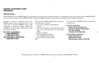 NISSAN CUSTOMER CARE
PROGRAM
NISSAN CARES ...
Both NISSAN and your NISSAN dealer are dedicated to serving all your automotive needs. Your satisfaction with your vehicle and your NISSAN dealer
are our primary concerns. Your NISSAN dealer is always available to assist you with all your automobile sales and service needs.

However, if there is something that your         The Consumer Affairs Department will ask for       You can write to NISSAN with the information
NISSAN dealer cannot assist you with or you      the following information:                         on the left at:
would like to provide NISSAN directly with       — Your name, address, and telephone
                                                                                                    For U.S. customers
comments or questions, please contact the           number
                                                                                                      Nissan North America, Inc.
NISSAN Consumer Affairs Department using         — Vehicle identification number (attached to the
                                                                                                      Consumer Affairs Department
our toll-free number:                               top of the instrument panel on the driver’s
                                                                                                      P.O. Box 685003
                                                    side)
For U.S. customers                               — Date of purchase
                                                                                                      Franklin, TN 37068-5003
  1-800-NISSAN-1                                 — Current odometer reading                         For Canadian customers
  (1-800-647-7261)                               — Your NISSAN dealer’s name                          Nissan Canada Inc.
For Canadian customers                           — Your comments or questions                         5290 Orbitor Drive
  1-800-387-0122                                 OR                                                   Mississauga, Ontario L4W 4Z5




                            We appreciate your interest in NISSAN and thank you for buying a quality NISSAN vehicle.




                                                                                       ੬ 07.7.25/Z33-D/V5.0 ੭
 
