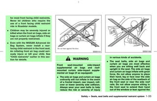 for most front facing child restraints.
   Never let children who require the
   use of a front facing child restraint
   ride in Roadster models.
¼ Children may be severely injured or
  killed when the front air bags, side air
  bags or curtain air bags inflate if they
  are not properly restrained.
¼ Even with the NISSAN Advanced Air
  Bag System, never install a rear-
  facing child restraint in the front seat.
  An inflating front air bag could seri-                                         SSS0101                                         SSS0159
  ously injure or kill your child. See
  “Child restraints” earlier in this sec-                                                       in various kinds of accidents.
  tion for details.                                          WARNING
                                                                                             ¼ The seat belts, side air bags and
                                                                                               curtain air bags are most effective
                                              Front    seat-mounted       side-impact
                                                                                               when you are sitting well back and
                                              supplemental air bags and roof-
                                                                                               upright in the seat. The side air bags
                                              mounted curtain side-impact supple-
                                                                                               and curtain air bags inflate with great
                                              mental air bags (if so equipped):
                                                                                               force. Do not allow anyone to place
                                              ¼ The side air bags and curtain air bags         their hand, leg or face near the side
                                                ordinarily will not inflate in the event       air bag on the side of the seatback of
                                                of a frontal impact, rear impact, roll-        the front seat or near the side roof
                                                over or lower severity side collision.         rails. Do not allow anyone sitting in
                                                Always wear your seat belts to help            the front seat to extend their hand
                                                reduce the risk or severity of injury          out of the window or lean against the

                                                                     Safety — Seats, seat belts and supplemental restraint system   1-33



                                                                                ੬ 07.7.25/Z33-D/V5.0 ੭
 