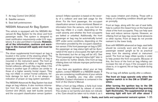 7. Air bag Control Unit (ACU)                          sensor). Inflator operation is based on the sever-     may cause irritation and choking. Those with a
8. Satellite sensors                                   ity of a collision and seat belt usage for the         history of a breathing condition should get fresh
                                                       driver. For the front passenger, the occupant          air promptly.
9. Seat belt pretensioners
                                                       classification sensor is also monitored. Based on      Front air bags, along with the use of seat belts,
NISSAN Advanced Air Bag System                         information from the sensors, only one front air       help to cushion the impact force on the head and
                                                       bag may inflate in a crash, depending on the           chest of the front occupants. They can help save
This vehicle is equipped with the NISSAN Ad-
                                                       crash severity and whether the front occupants         lives and reduce serious injuries. However, an
vanced Air Bag System for the driver and front
passenger seats. This system is designed to            are belted or unbelted. Additionally, the front        inflating front air bag may cause facial abrasions
meet certification requirements under U.S. regu-       passenger air bag may be automatically turned          or other injuries. Front air bags do not provide
lations. It is also permitted in Canada. However,      OFF under some conditions, depending on the            restraint to the lower body.
all of the information, cautions and warn-             information provided by the occupant classifica-
                                                       tion sensor. If the front passenger air bag is OFF,    Even with NISSAN advanced air bags, seat belts
ings in this manual still apply and must be                                                                   should be correctly worn and the driver and
followed.                                              the passenger air bag status light will be illumi-
                                                       nated (if the seat is unoccupied, the light will not   passenger seated upright as far as practical
The driver supplemental front-impact air bag is        be illuminated, but the air bag will be off.). See     away from the steering wheel or instrument
located in the center of the steering wheel. The                                                              panel. The front air bags inflate quickly in order
                                                       “Front passenger air bag and status light” later in
passenger supplemental front-impact air bag is                                                                to help protect the front occupants. Because of
                                                       this section for further details. One front air bag
mounted in the instrument panel. The front air                                                                this, the force of the front air bag inflating can
bags are designed to inflate in higher severity        inflating does not indicate improper performance
                                                                                                              increase the risk of injury if the occupant is too
frontal collisions, although they may inflate if the   of the system.
                                                                                                              close to, or is against, the air bag module during
forces in another type of collision are similar to     If you have any questions about your air bag           inflation.
those of a higher severity frontal impact. They        system, contact NISSAN or a NISSAN dealer. If
may not inflate in certain frontal collisions. Ve-                                                            The air bag will deflate quickly after a collision.
                                                       you are considering modifications of your vehicle
hicle damage (or lack of it) is not always an          due to a disability, you may also contact              The front air bags operate only when the
indication of proper air bag system operation.         NISSAN. Contact information is contained in the        ignition switch is in the ON or START po-
The NISSAN Advanced Air Bag System has dual            front of this Owner’s Manual.                          sition.
stage air bag inflators. It also monitors informa-     When a front air bag inflates, a fairly loud noise     After turning the ignition key to the ON
tion from the crash zone sensor, the Air bag           may be heard, followed by release of smoke.            position, the supplemental air bag warning
Control Unit (ACU), seat belt buckle sensors           This smoke is not harmful and does not indicate        light illuminates. The supplemental air bag
and the occupant classification sensor (pattern        a fire. Care should be taken not to inhale it, as it   warning light will turn off after about 7
                                                                                    Safety — Seats, seat belts and supplemental restraint system           1-35



                                                                                                ੬ 07.7.25/Z33-D/V5.0 ੭
 