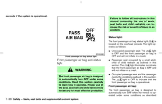 seconds if the system is operational.
                                                                                                   Failure to follow all instructions in this
                                                                                                   manual concerning the use of seats,
                                                                                                   seat belts and child restraints can in-
                                                                                                   crease the risk or severity of injury in an
                                                                                                   accident.


                                                                                                  Status light:
                                                                                                  The front passenger air bag status light    is
                                                                                                  located on the overhead console. The light op-
                                                                                                  erates as follows:
                                                                                                  ¼ Unoccupied passenger seat: The       light
                                                                                        SSS0681     is OFF and the front passenger air bag is
                                                     Front passenger air bag status light           OFF and will not inflate in a crash.
                                              Front passenger air bag and status                  ¼ Passenger seat occupied by a small adult,
                                              light                                                 child or child restraint as outlined in this
                                                                                                    section: The          light illuminates to indicate
                                                                                                    that the front passenger air bag is OFF and
                                                                WARNING                             will not inflate in a crash.
                                                                                                  ¼ Occupied passenger seat and the passenger
                                               The front passenger air bag is designed              meets the conditions outlined in this section:
                                               to automatically turn OFF under some                 The        light is OFF to indicate that the
                                               conditions. Read this section carefully              front passenger air bag is operational.
                                               to learn how it operates. Proper use of            Front passenger air bag:
                                               the seat, seat belt and child restraints is
                                               necessary for most effective protection.           The front passenger air bag is designed to
                                                                                                  automatically turn OFF when the vehicle is op-
                                                                                                  erated under some conditions as described
1-36 Safety — Seats, seat belts and supplemental restraint system



                                                                                       ੬ 07.7.25/Z33-D/V5.0 ੭
 