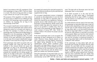 below in accordance with U.S. regulations. If the       be seated and wearing the seat belt properly for          pied. The light will not illuminate when the front
front passenger air bag is OFF, it will not inflate     the most effective protection by the seat belt and        passenger seat is unoccupied.
in a crash. The driver air bag and other air bags       supplemental air bag.
                                                                                                                  If an adult occupant is in the seat but the
in your vehicle are not part of this system.
                                                        The occupant classification sensor is designed            passenger air bag status light is illuminated
The purpose of the regulation is to help reduce         to operate as described above to turn the front           (indicating that the air bag is OFF), it could be
the risk of injury or death from an inflating air bag   passenger air bag OFF for specified child re-             that the person is a small adult, or is not sitting
to certain front passenger seat occupants, such         straints as required by the regulations. Failing to       on the seat properly.
as children, by requiring the air bag to be             properly secure child restrains and to use the
                                                                                                                  If a child restraint must be used in the front seat,
automatically turned OFF.                               Automatic Locking Retractor (ALR) mode (child
                                                                                                                  the passenger air bag status light may or may not
                                                        restraint mode) may allow the restraint to tip or
The occupant classification sensor (pattern sen-                                                                  be illuminated, depending on the size of the child
                                                        move in an accident or sudden stop. This can
sor) is in the front passenger seat cushion and is                                                                and the type of child restraint being used. If the
                                                        also result in the passenger air bag inflating in a
designed to detect an occupant and objects on                                                                     air bag status light is not illuminated (indicating
                                                        crash instead of being OFF. See “Child re-
the seat. For example, if a child is in the front                                                                 that the air bag might inflate in a crash), it could
                                                        straints” earlier in this section for proper use and
passenger seat, the Advanced Air Bag System is                                                                    be that the child restraint or seat belt is not being
                                                        installation.
designed to turn the passenger air bag OFF in                                                                     used properly. Make sure that the child restraint
accordance with the regulations. Also, if a child       If the front passenger seat is not occupied, the          is installed properly, the seat belt is used prop-
restraint of the type specified in the regulations      passenger air bag is designed not to inflate in a         erly and the occupant is positioned properly. If
is on the seat, the occupant classification sensor      crash. However, heavy objects placed on the               the air bag status light is still not illuminated, try
can detect it and cause the air bag to turn OFF.        seat could result in air bag inflation, because of        a different child restraint.
                                                        the object being detected by the occupant
Front passenger seat adult occupants who are                                                                      If the passenger air bag status light will not
                                                        classification sensor. Other conditions could
properly seated and using the seat belt as                                                                        illuminate even though you believe that the child
                                                        also result in air bag inflation, such as if a child is
outlined in this manual should not cause the                                                                      restraint, the seat belts and the occupant are
                                                        standing on the seat, or if two children are on the
passenger air bag to be automatically turned                                                                      properly positioned, the system may be sensing
                                                        seat, contrary to the instructions in this manual.
OFF. For small adults it may be turned OFF,                                                                       an unoccupied seat (in which case the air bag is
                                                        Always be sure that you and all vehicle occu-
however, if the occupant does not sit in the seat                                                                 OFF). A NISSAN dealer can check that the
                                                        pants are seated and restrained properly.
properly (for example, by not sitting upright, by                                                                 system is OFF by using a special tool. However,
sitting on an edge of the seat, or by otherwise         Using the passenger air bag status light, you can         until you have confirmed with your dealer that
being out of position), this could cause the            monitor when the front passenger air bag is               your air bag is working properly, do not transport
sensor to turn the air bag OFF. Always be sure to       automatically turned OFF with the seat occu-              a child in this vehicle.
                                                                                      Safety — Seats, seat belts and supplemental restraint system               1-37



                                                                                                   ੬ 07.7.25/Z33-D/V5.0 ੭
 