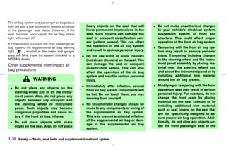 The air bag system and passenger air bag status
light will take a few seconds to register a change     heavy objects on the seat that will       ¼ Do not make unauthorized changes
in the passenger seat status. However, if the          leave permanent impressions in the          to your vehicle’s electrical system,
seat becomes unoccupied, the air bag status            seat. Such objects can damage the           suspension system or front end
light will remain off.                                 seat or occupant classification sen-        structure. This could affect proper
                                                       sor (pattern sensor). This can affect       operation of the front air bag system.
If a malfunction occurs in the front passenger air
bag system, the supplemental air bag warning           the operation of the air bag system       ¼ Tampering with the front air bag sys-
light       , located in the meter and gauges          and result in serious personal injury.      tem may result in serious personal
area, will blink. Have the system checked by a       ¼ Do not use water or acidic cleaners         injury. Tampering includes changes
NISSAN dealer.                                         (hot steam cleaners) on the seat. This      to the steering wheel and the instru-
                                                       can damage the seat or occupant             ment panel assembly by placing ma-
Other supplemental front-impact air
                                                       classification sensor. This can also        terial over the steering wheel pad
bag precautions                                                                                    and above the instrument panel or by
                                                       affect the operation of the air bag
                                                       system and result in serious personal       installing additional trim material
                  WARNING                              injury.                                     around the air bag system.
                                                     ¼ Immediately after inflation, several      ¼ Modifying or tampering with the front
 ¼ Do not place any objects on the                                                                 passenger seat may result in serious
                                                       front air bag system components will
   steering wheel pad or on the instru-                                                            personal injury. For example, do not
                                                       be hot. Do not touch them; you may
   ment panel. Also, do not place any                                                              change the front seats by placing
                                                       severely burn yourself.
   objects between any occupant and                                                                material on the seat cushion or by
   the steering wheel or instrument                  ¼ No unauthorized changes should be           installing additional trim material,
   panel. Such objects may become                      made to any components or wiring of         such as seat covers, on the seat that
   dangerous projectiles and cause in-                 the supplemental air bag system.            are not specifically designed to as-
   jury if the front air bag inflates.                 This is to prevent accidental inflation     sure proper air bag operation. Addi-
                                                       of the supplemental air bag or dam-
 ¼ Do not place objects with sharp                                                                 tionally, do not stow any objects un-
                                                       age to the supplemental air bag             der the front passenger seat or the
   edges on the seat. Also, do not place
                                                       system.


1-38 Safety — Seats, seat belts and supplemental restraint system



                                                                                      ੬ 07.7.25/Z33-D/V5.0 ੭
 
